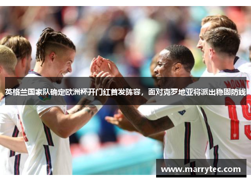 英格兰国家队确定欧洲杯开门红首发阵容，面对克罗地亚将派出稳固防线