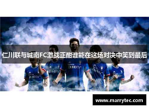 仁川联与城南FC激战正酣谁能在这场对决中笑到最后