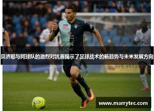 贝济耶与阿球队的激烈对抗赛揭示了足球战术的新趋势与未来发展方向